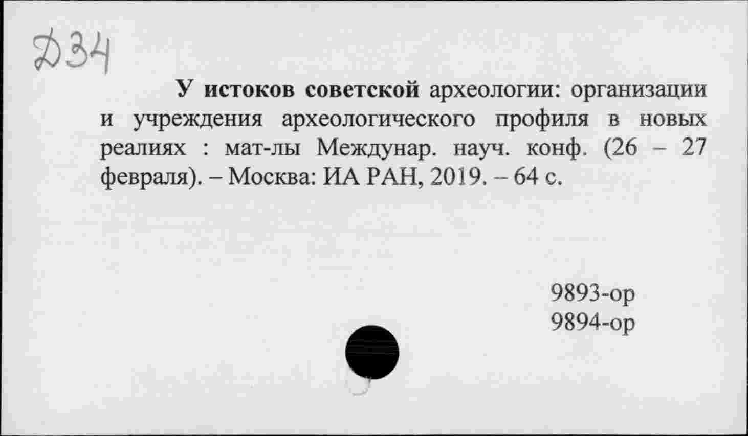 ﻿У истоков советской археологии: организации и учреждения археологического профиля в новых реалиях : мат-лы Междунар. науч. конф. (26 - 27 февраля). - Москва: ИА РАН, 2019. - 64 с.
9893-	ор
9894-	ор